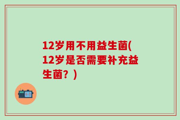 12岁用不用益生菌(12岁是否需要补充益生菌？)