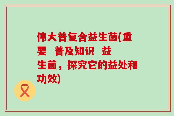 伟大普复合益生菌(重要  普及知识  益生菌，探究它的益处和功效)