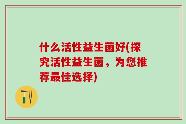 什么活性益生菌好(探究活性益生菌，为您推荐佳选择)