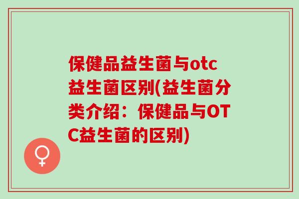 保健品益生菌与otc益生菌区别(益生菌分类介绍：保健品与OTC益生菌的区别)