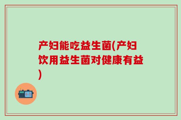 产妇能吃益生菌(产妇饮用益生菌对健康有益)
