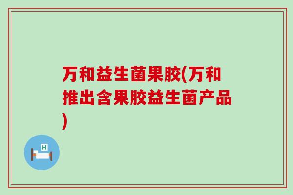 万和益生菌果胶(万和推出含果胶益生菌产品)
