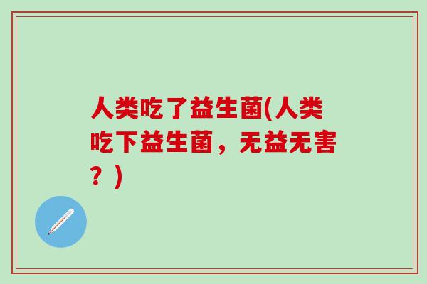 人类吃了益生菌(人类吃下益生菌，无益无害？)