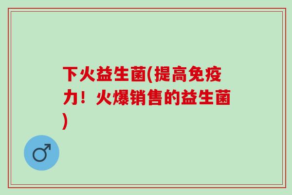 下火益生菌(提高力！火爆销售的益生菌)