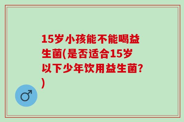 15岁小孩能不能喝益生菌(是否适合15岁以下少年饮用益生菌？)