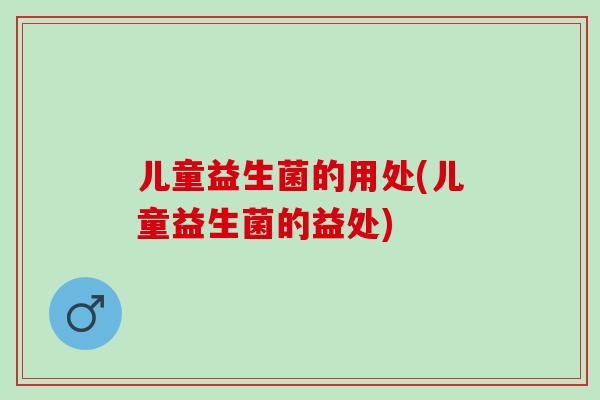 儿童益生菌的用处(儿童益生菌的益处)