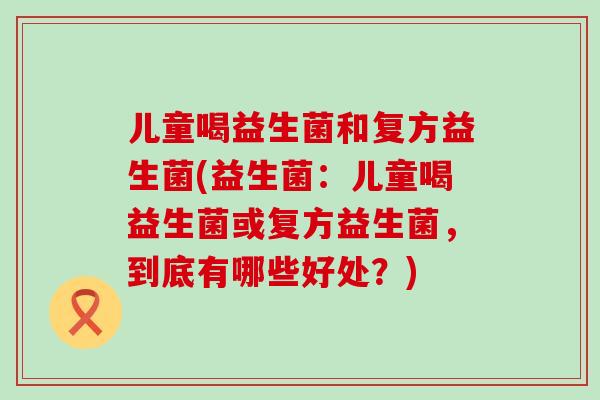 儿童喝益生菌和复方益生菌(益生菌：儿童喝益生菌或复方益生菌，到底有哪些好处？)