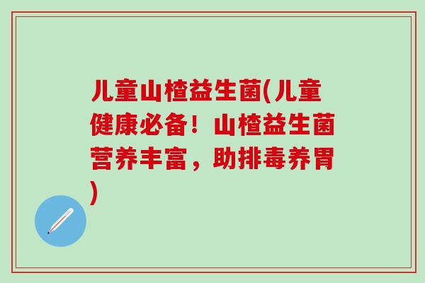 儿童山楂益生菌(儿童健康必备！山楂益生菌营养丰富，助养胃)