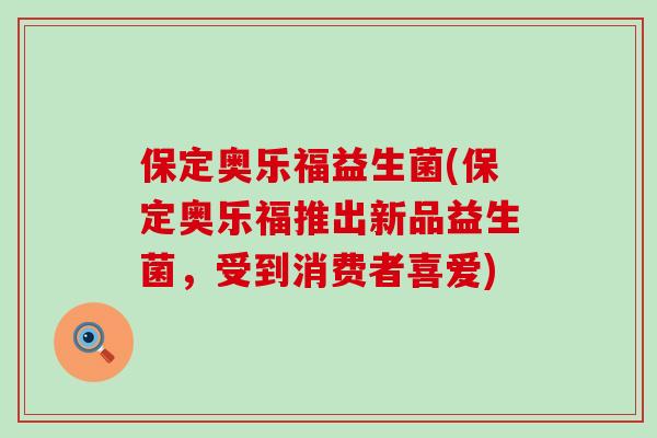 保定奥乐福益生菌(保定奥乐福推出新品益生菌，受到消费者喜爱)