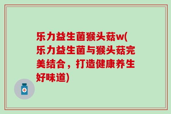 乐力益生菌猴头菇w(乐力益生菌与猴头菇完美结合，打造健康养生好味道)