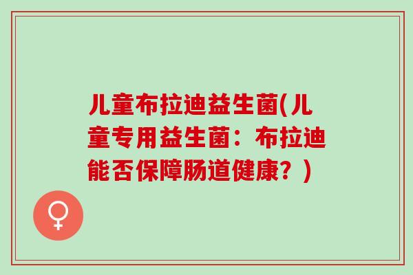 儿童布拉迪益生菌(儿童专用益生菌：布拉迪能否保障肠道健康？)