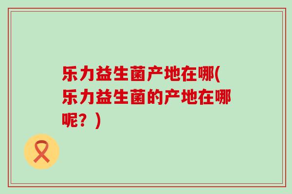 乐力益生菌产地在哪(乐力益生菌的产地在哪呢？)