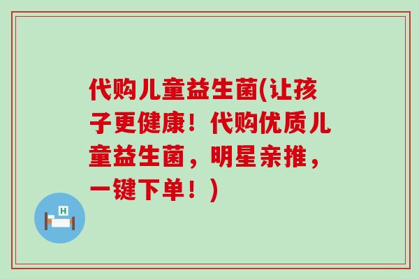 代购儿童益生菌(让孩子更健康！代购优质儿童益生菌，明星亲推，一键下单！)