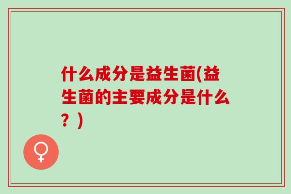 什么成分是益生菌(益生菌的主要成分是什么？)