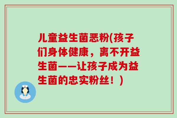 儿童益生菌恶粉(孩子们身体健康，离不开益生菌——让孩子成为益生菌的忠实粉丝！)