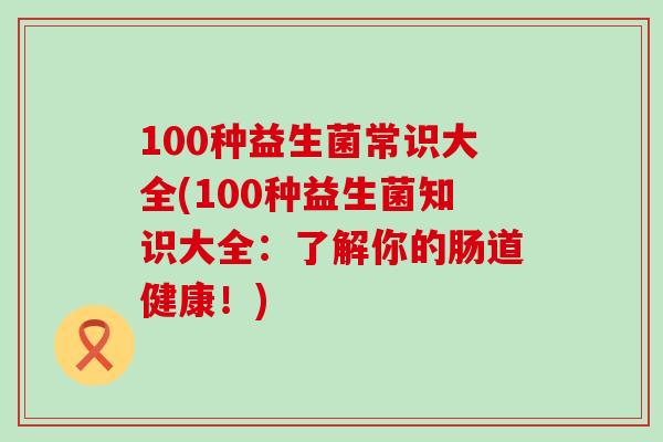 100种益生菌常识大全(100种益生菌知识大全：了解你的肠道健康！)