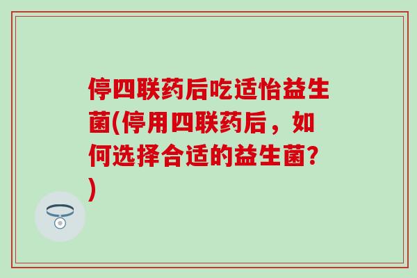 停四联药后吃适怡益生菌(停用四联药后，如何选择合适的益生菌？)