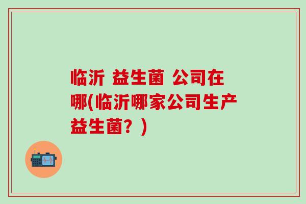 临沂 益生菌 公司在哪(临沂哪家公司生产益生菌？)