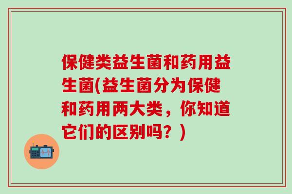 保健类益生菌和药用益生菌(益生菌分为保健和药用两大类，你知道它们的区别吗？)