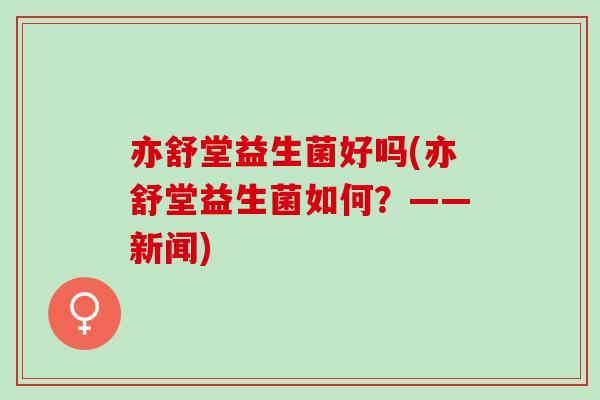亦舒堂益生菌好吗(亦舒堂益生菌如何？——新闻)