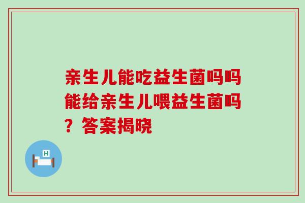 亲生儿能吃益生菌吗吗能给亲生儿喂益生菌吗？答案揭晓