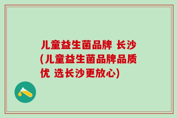 儿童益生菌品牌 长沙(儿童益生菌品牌品质优 选长沙更放心)