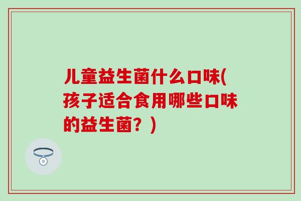 儿童益生菌什么口味(孩子适合食用哪些口味的益生菌？)