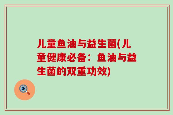 儿童鱼油与益生菌(儿童健康必备：鱼油与益生菌的双重功效)
