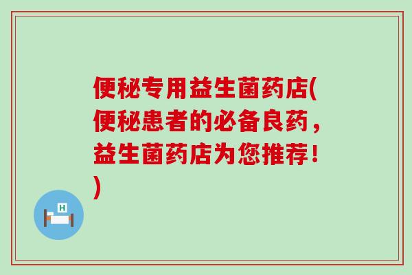 专用益生菌药店(患者的必备良药，益生菌药店为您推荐！)