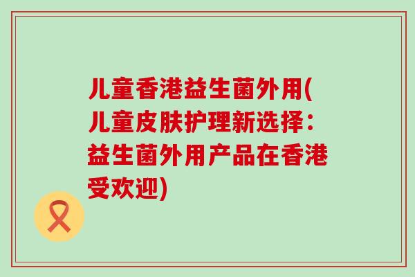 儿童香港益生菌外用(儿童护理新选择：益生菌外用产品在香港受欢迎)