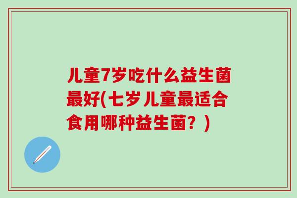 儿童7岁吃什么益生菌好(七岁儿童适合食用哪种益生菌？)