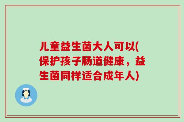 儿童益生菌大人可以(保护孩子肠道健康，益生菌同样适合成年人)
