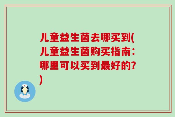 儿童益生菌去哪买到(儿童益生菌购买指南：哪里可以买到好的？)