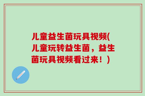 儿童益生菌玩具视频(儿童玩转益生菌，益生菌玩具视频看过来！)