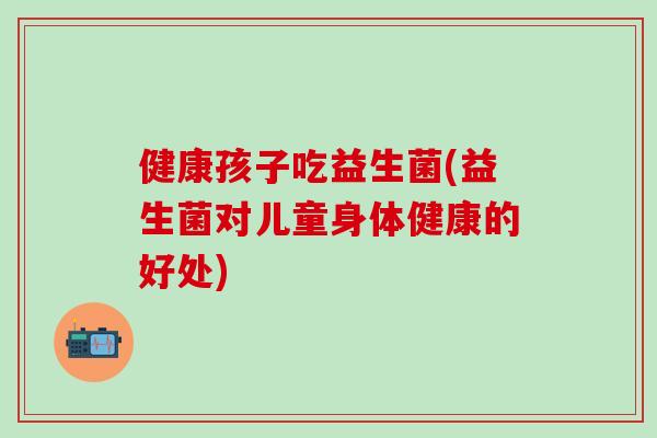 健康孩子吃益生菌(益生菌对儿童身体健康的好处)