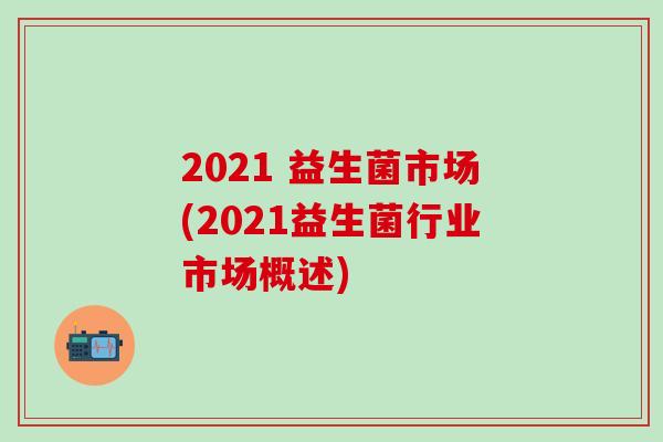 2021 益生菌市场(2021益生菌行业市场概述)