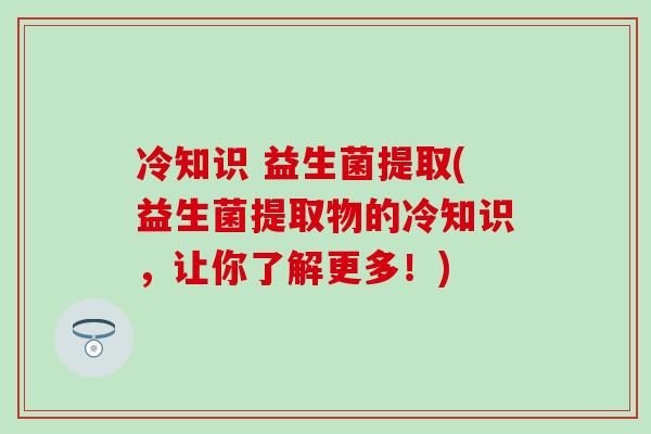冷知识 益生菌提取(益生菌提取物的冷知识，让你了解更多！)