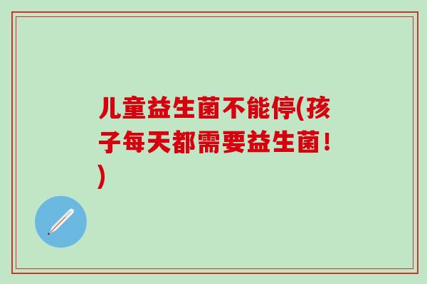 儿童益生菌不能停(孩子每天都需要益生菌！)
