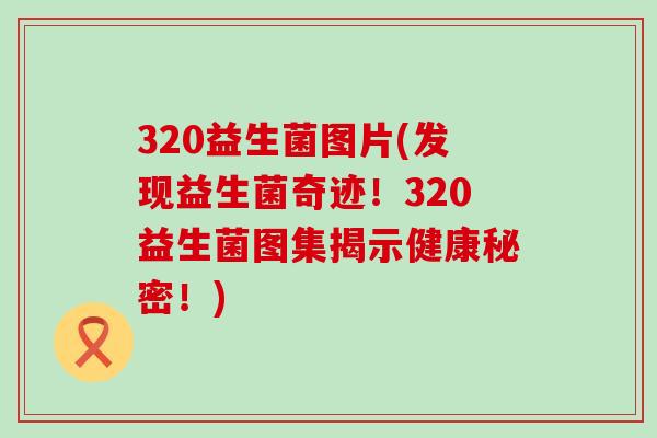 320益生菌图片(发现益生菌奇迹！320益生菌图集揭示健康秘密！)