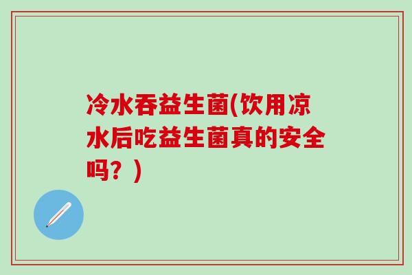 冷水吞益生菌(饮用凉水后吃益生菌真的安全吗？)