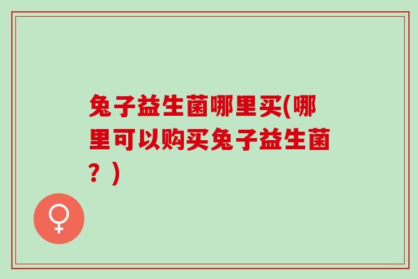 兔子益生菌哪里买(哪里可以购买兔子益生菌？)