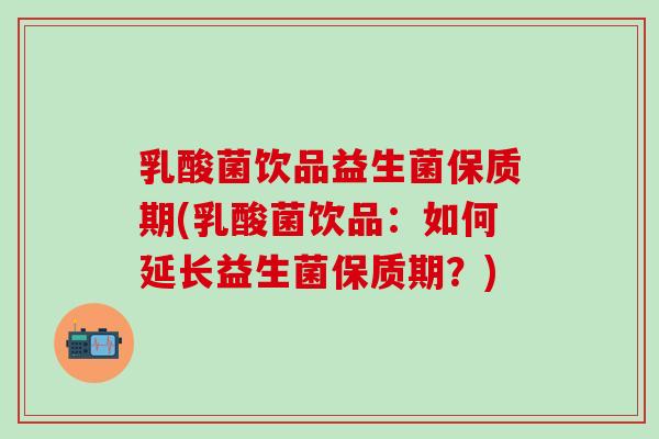 乳酸菌饮品益生菌保质期(乳酸菌饮品：如何延长益生菌保质期？)
