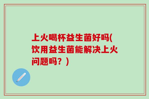 上火喝杯益生菌好吗(饮用益生菌能解决上火问题吗？)
