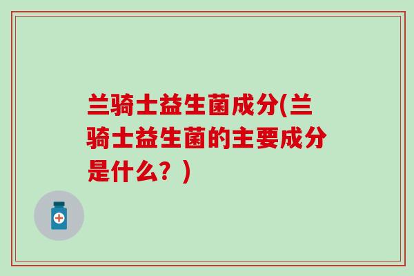 兰骑士益生菌成分(兰骑士益生菌的主要成分是什么？)