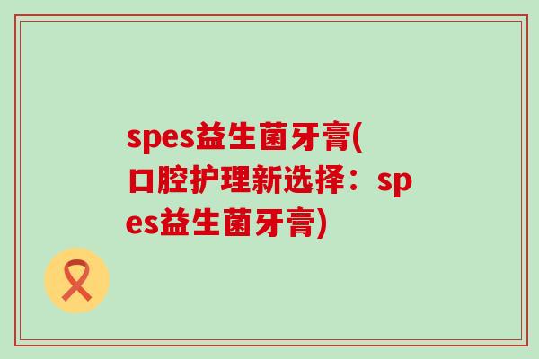 spes益生菌牙膏(口腔护理新选择：spes益生菌牙膏)