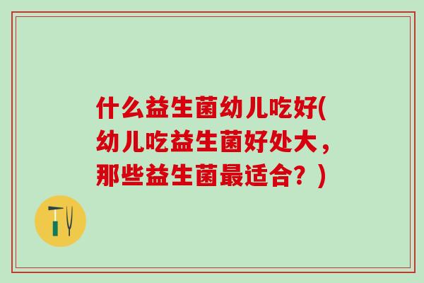 什么益生菌幼儿吃好(幼儿吃益生菌好处大，那些益生菌适合？)
