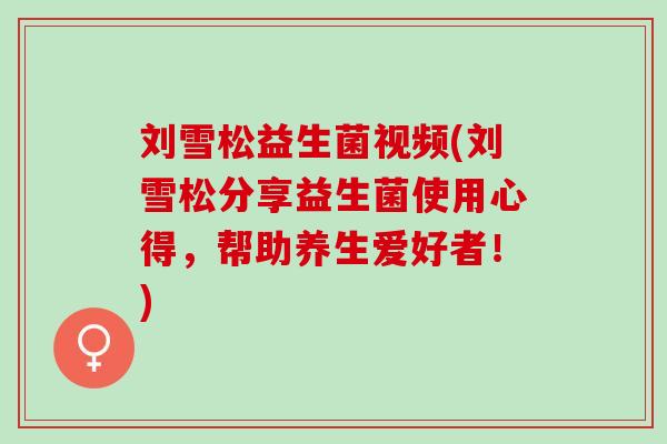 刘雪松益生菌视频(刘雪松分享益生菌使用心得，帮助养生爱好者！)