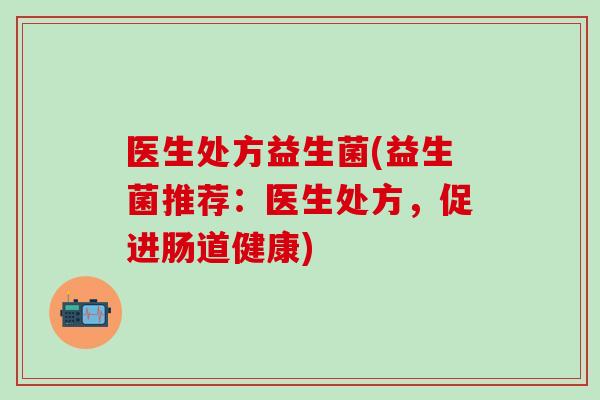 医生处方益生菌(益生菌推荐:医生处方,促进肠道健康) 医生处方益生菌(益生菌推荐:医生处方,促进肠道健康)