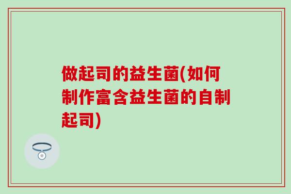做起司的益生菌(如何制作富含益生菌的自制起司) 做起司的益生菌(如何制作富含益生菌的自制起司)