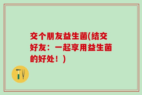 交个朋友益生菌(结交好友：一起享用益生菌的好处！)